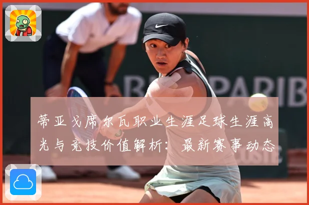 蒂亚戈席尔瓦职业生涯足球生涯高光与竞技价值解析：最新赛事动态与深度分析