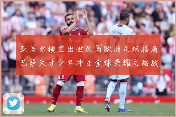 亚马尔横空出世改写欧洲足坛格局巴萨天才少年冲击金球荣耀之路战术观察：最新赛事动态与深度分析