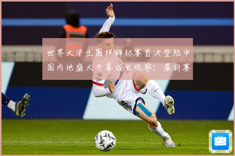 世界大学生围棋锦标赛首次登陆中国内地盛大开幕成长观察：最新赛事动态与深度分析