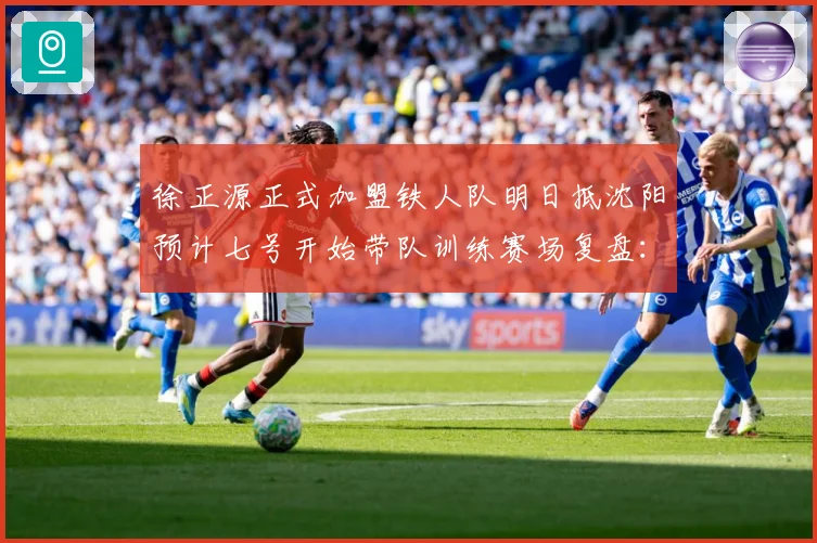 徐正源正式加盟铁人队明日抵沈阳预计七号开始带队训练赛场复盘：最新赛事动态与深度分析