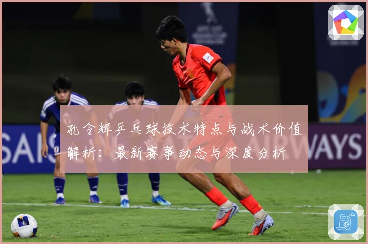 孔令辉乒乓球技术特点与战术价值解析：最新赛事动态与深度分析