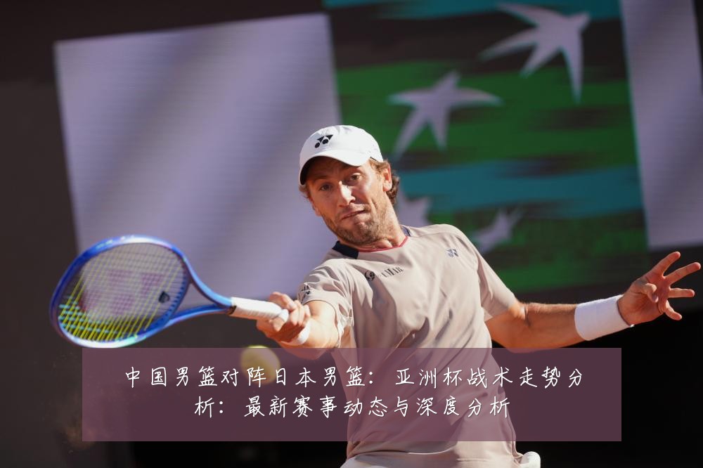 中国男篮对阵日本男篮:亚洲杯战术走势分析:最新赛事动态与深度分析